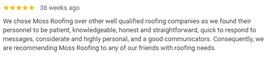 Google Review: “We chose Moss Roofing over other well qualified roofing companies as we found their personnel to be patient, knowledgeable, honest and straightforward, quick to respond to messages, considerate and highly personal, and good communicators. Consequently, we are recommending Moss Roofing to any of our friends with roofing needs.”